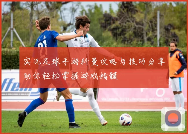 实况足球手游科曼攻略与技巧分享助你轻松掌握游戏精髓