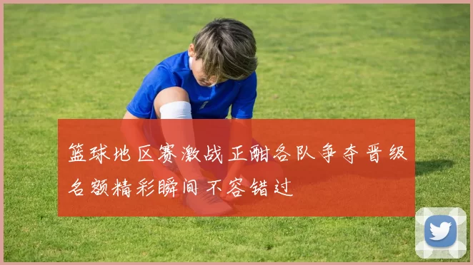 篮球地区赛激战正酣各队争夺晋级名额精彩瞬间不容错过