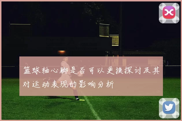 篮球轴心脚是否可以更换探讨及其对运动表现的影响分析