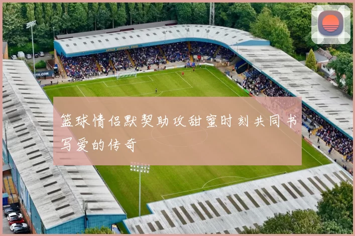 篮球情侣默契助攻甜蜜时刻共同书写爱的传奇