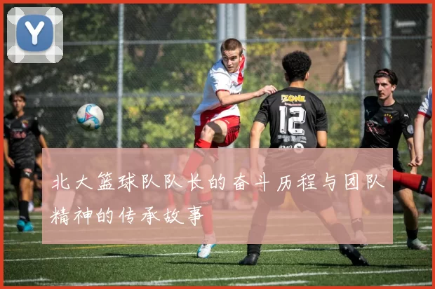北大篮球队队长的奋斗历程与团队精神的传承故事